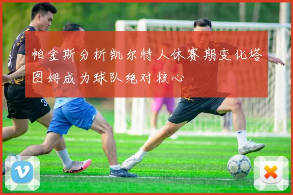 帕金斯分析凯尔特人休赛期变化塔图姆成为球队绝对核心