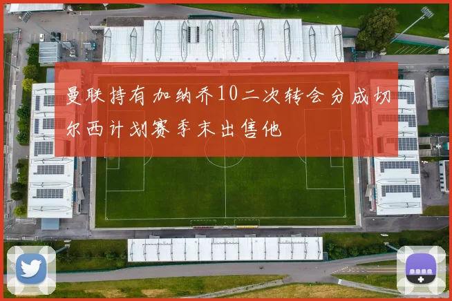 曼联持有加纳乔10二次转会分成切尔西计划赛季末出售他
