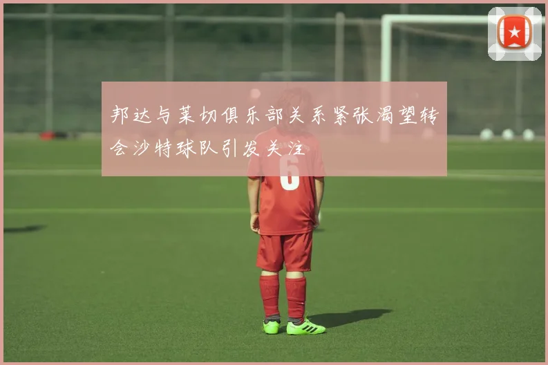 邦达与莱切俱乐部关系紧张渴望转会沙特球队引发关注