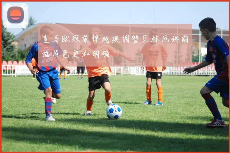 皇马欧冠前锋轮换调整贝林厄姆前插角色更加明确