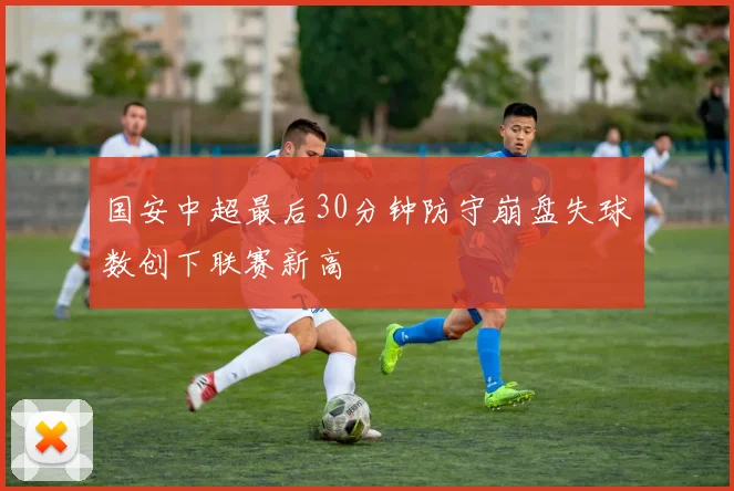 国安中超最后30分钟防守崩盘失球数创下联赛新高
