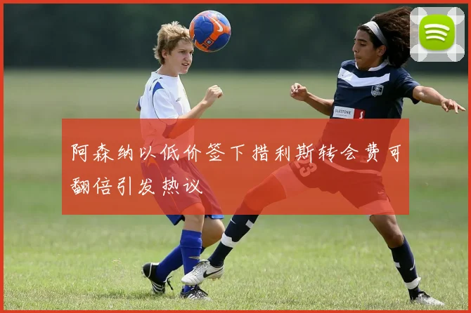 阿森纳以低价签下措利斯转会费可翻倍引发热议