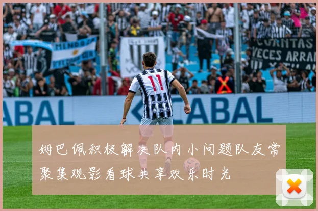 姆巴佩积极解决队内小问题队友常聚集观影看球共享欢乐时光