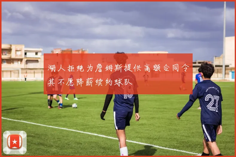 湖人拒绝为詹姆斯提供高额合同令其不愿降薪续约球队