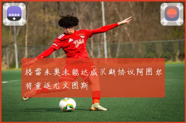 格雷米奥未能达成买断协议阿图尔将重返尤文图斯