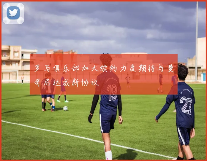 罗马俱乐部加大续约力度期待与曼奇尼达成新协议