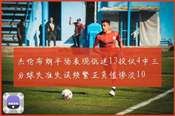 杰伦布朗半场表现低迷13投仅4中三分球失准失误频繁正负值惨淡10