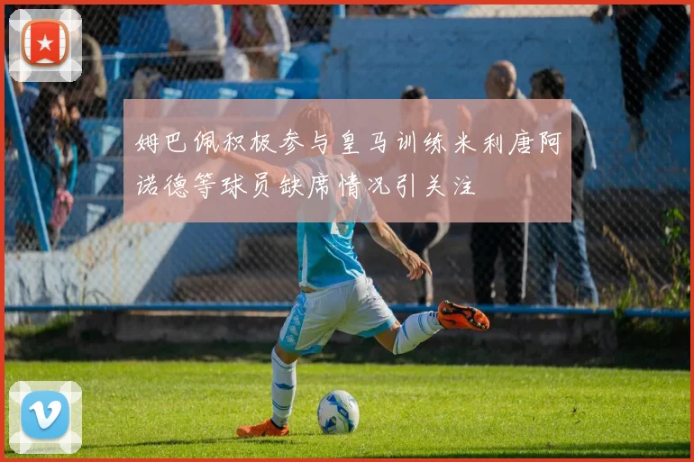姆巴佩积极参与皇马训练米利唐阿诺德等球员缺席情况引关注