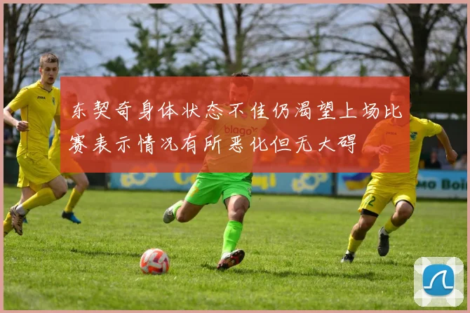 东契奇身体状态不佳仍渴望上场比赛表示情况有所恶化但无大碍