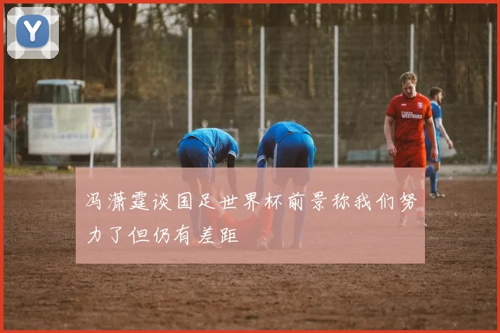 冯潇霆谈国足世界杯前景称我们努力了但仍有差距