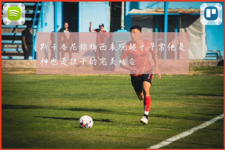 斯卡洛尼称梅西表现超乎寻常他是神也是孩子的完美结合
