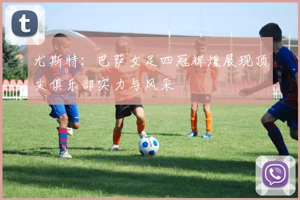尤斯特：巴萨女足四冠辉煌展现顶尖俱乐部实力与风采