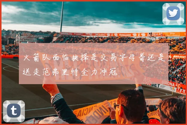 火箭队面临抉择是交易字母哥还是送走范弗里特全力冲冠