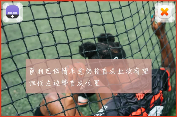 萨利巴伤情未愈仍将首发杜埃有望担任左边锋首发位置