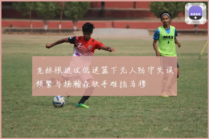 克林根进攻低迷篮下无人防守失误频繁与杨瀚森联手难挡马穆