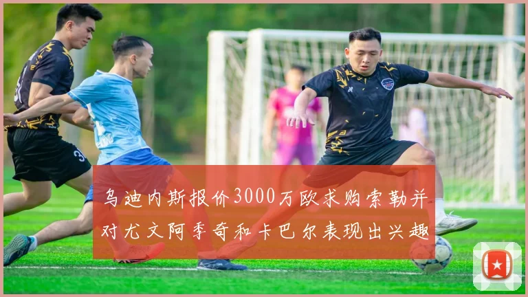 乌迪内斯报价3000万欧求购索勒并对尤文阿季奇和卡巴尔表现出兴趣