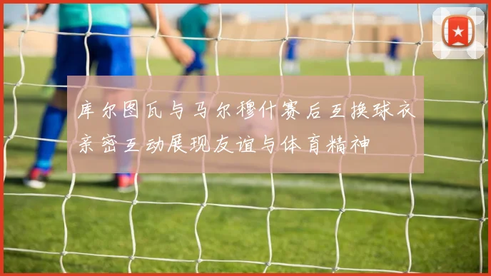 库尔图瓦与马尔穆什赛后互换球衣亲密互动展现友谊与体育精神