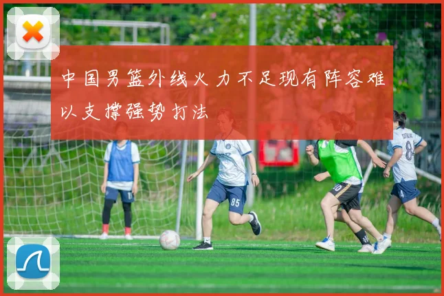 中国男篮外线火力不足现有阵容难以支撑强势打法
