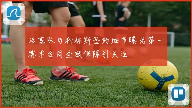 活塞队与科林斯签约细节曝光第一赛季合同全额保障引关注