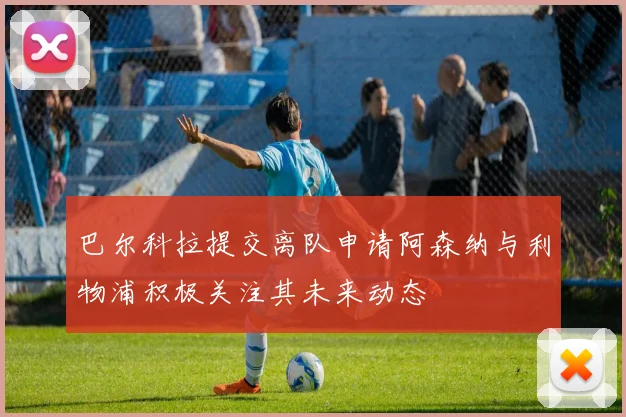 巴尔科拉提交离队申请阿森纳与利物浦积极关注其未来动态