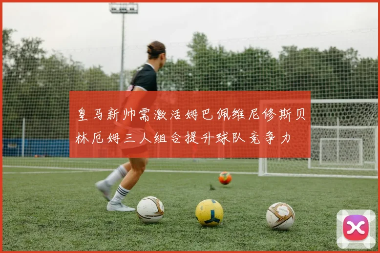 皇马新帅需激活姆巴佩维尼修斯贝林厄姆三人组合提升球队竞争力