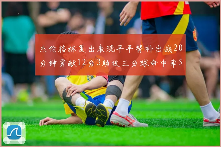 杰伦格林复出表现平平替补出战20分钟贡献12分3助攻三分球命中率50