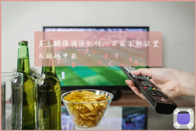 姜至鹏强调团队信心不减求胜欲望或超越申花