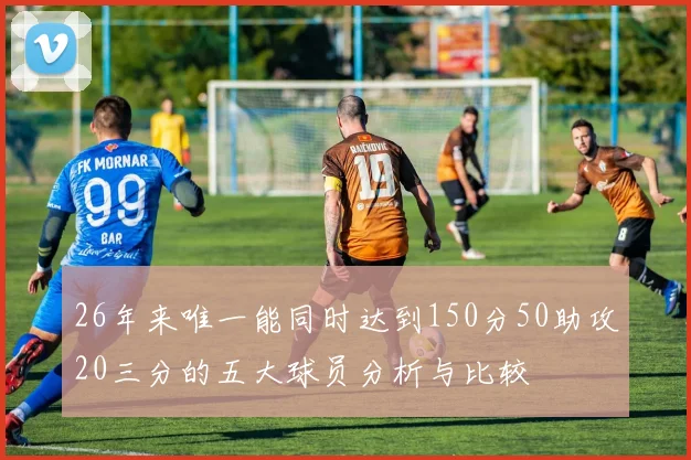 26年来唯一能同时达到150分50助攻20三分的五大球员分析与比较