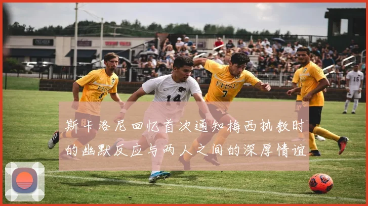 斯卡洛尼回忆首次通知梅西执教时的幽默反应与两人之间的深厚情谊